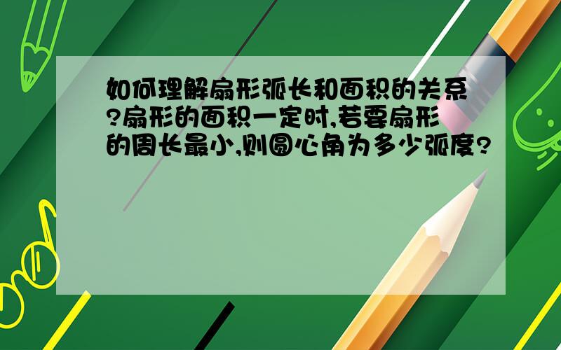 如何理解扇形弧长和面积的关系?扇形的面积一定时,若要扇形的周长最小,则圆心角为多少弧度?