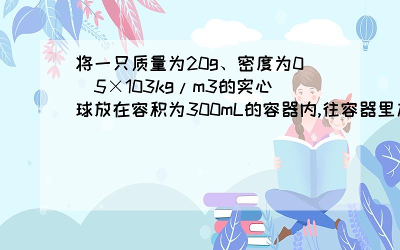 将一只质量为20g、密度为0．5×103kg/m3的实心球放在容积为300mL的容器内,往容器里加水,最多可以加 g的简练,要能让人看得懂