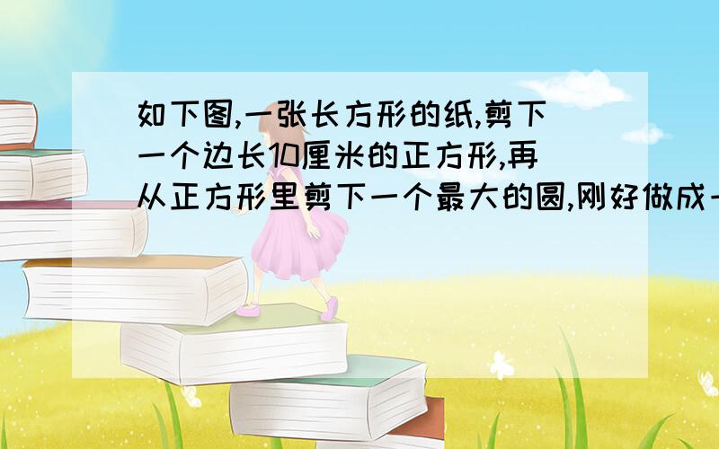 如下图,一张长方形的纸,剪下一个边长10厘米的正方形,再从正方形里剪下一个最大的圆,刚好做成一个无盖的圆柱,原来这张长方形纸片的面积是多少?圆柱体积是多少?