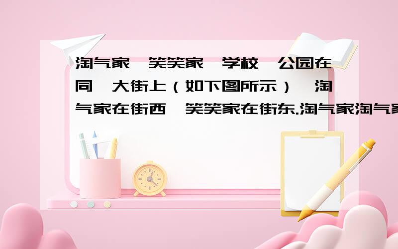 淘气家、笑笑家、学校、公园在同一大街上（如下图所示）,淘气家在街西,笑笑家在街东.淘气家淘气家 学校 公园 笑笑家·______________________________·_______·______________________·｜ 400米 ｜100米 ｜