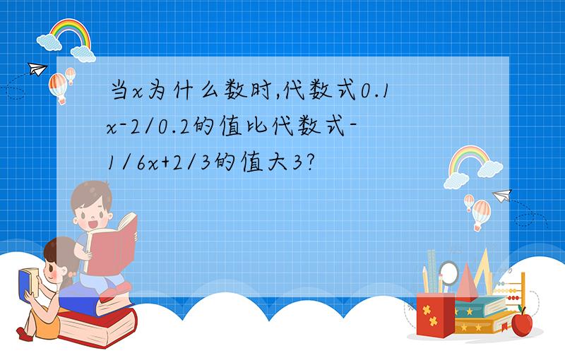 当x为什么数时,代数式0.1x-2/0.2的值比代数式-1/6x+2/3的值大3?