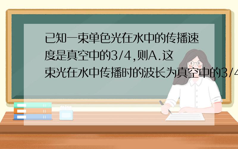 已知一束单色光在水中的传播速度是真空中的3/4,则A.这束光在水中传播时的波长为真空中的3/4B.这束光在水中传播时的频率为真空中的3/4请帮我讲下这道题,