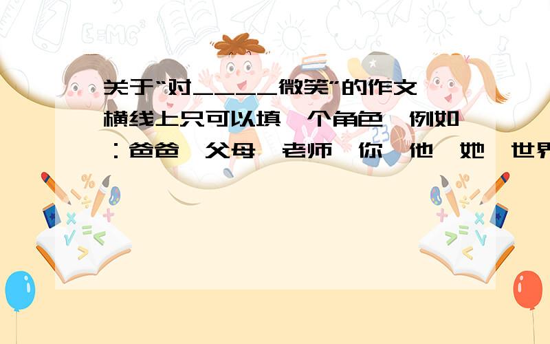 关于“对____微笑”的作文横线上只可以填一个角色,例如：爸爸、父母、老师、你、他、她、世界、生命等.我不要原文,只要你们帮忙想下怎么写比较新颖,谢谢咯!