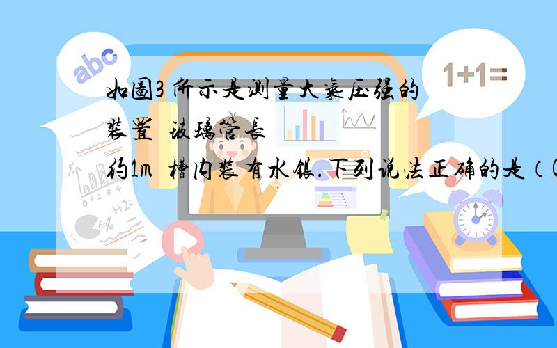 如图3 所示是测量大气压强的装置玻璃管长约1m槽内装有水银.下列说法正确的是（C）A此装置是一个连通器 B第一次利用此装置测出大气压强的科学家是帕斯卡 C