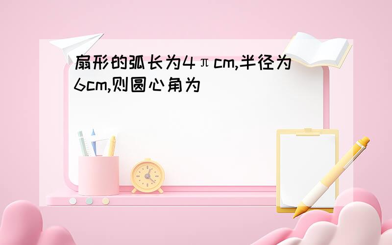 扇形的弧长为4πcm,半径为6cm,则圆心角为