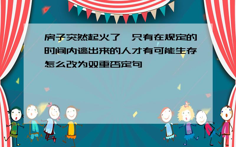 房子突然起火了,只有在规定的时间内逃出来的人才有可能生存怎么改为双重否定句