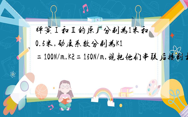 弹簧Ⅰ和Ⅱ的原厂分别为1米和0.5米,劲度系数分别为K1=100N/m,K2=150N/m,现把他们串联后接到相距2米的两堵墙上上,则此时弹簧1的长度为,弹簧2的长度为