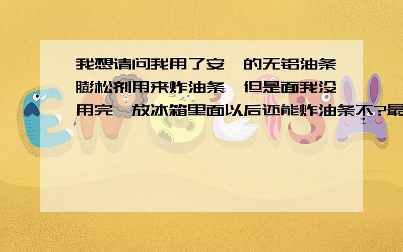 我想请问我用了安琪的无铝油条膨松剂用来炸油条,但是面我没用完,放冰箱里面以后还能炸油条不?最长能放多久?