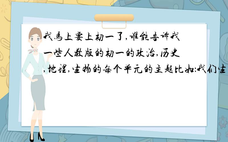 我马上要上初一了,谁能告诉我一些人教版的初一的政治,历史,地理,生物的每个单元的主题比如：我们生活的大洲——亚洲,只要把亚洲写上就可以了,顺便再说一些在初一的细节,学习的方法,