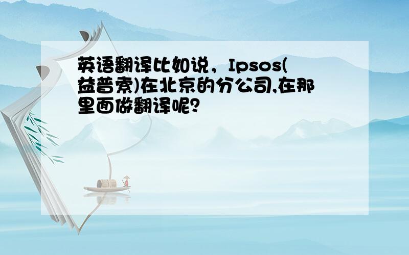 英语翻译比如说，Ipsos(益普索)在北京的分公司,在那里面做翻译呢？