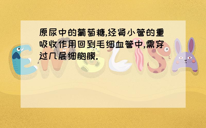 原尿中的葡萄糖,经肾小管的重吸收作用回到毛细血管中,需穿过几层细胞膜.