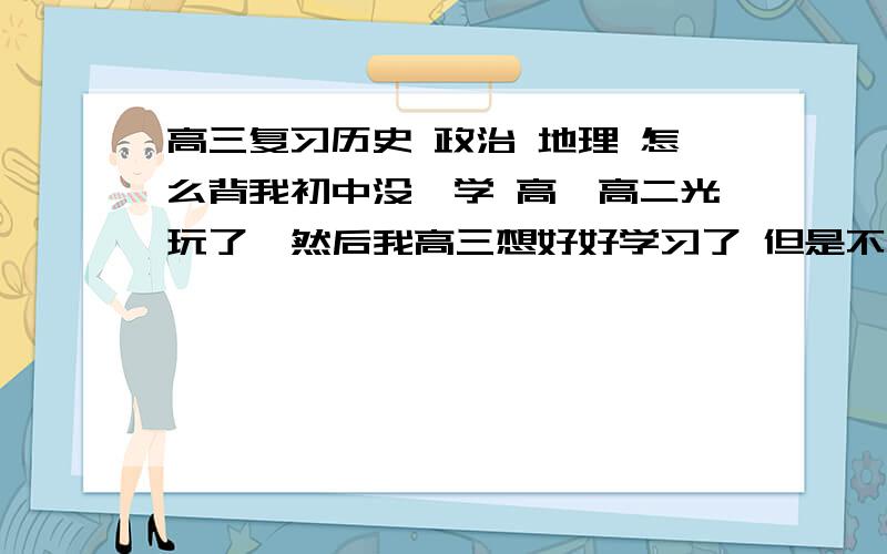 高三复习历史 政治 地理 怎么背我初中没咋学 高一高二光玩了  然后我高三想好好学习了 但是不知道怎么背  一点都不懂 我真的是想好好学习了 请求各位帮帮忙 ...  主要能让我知道怎么学