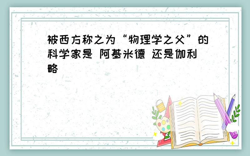 被西方称之为“物理学之父”的科学家是 阿基米德 还是伽利略