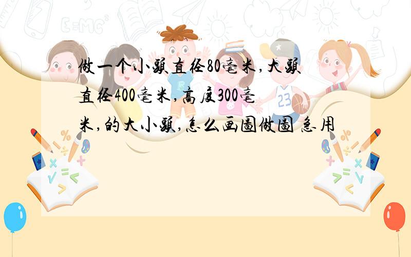 做一个小头直径80毫米,大头直径400毫米,高度300毫米,的大小头,怎么画图做图 急用