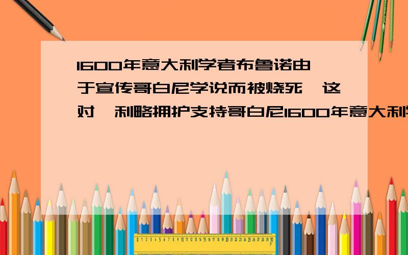 1600年意大利学者布鲁诺由于宣传哥白尼学说而被烧死,这对伽利略拥护支持哥白尼1600年意大利学者布鲁诺由于宣传哥白尼的学说而被烧死这对伽利略拥护和支持哥白尼学说是否有影响?