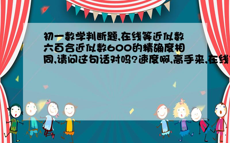 初一数学判断题,在线等近似数六百合近似数600的精确度相同,请问这句话对吗?速度啊,高手来,在线等要说明为什么