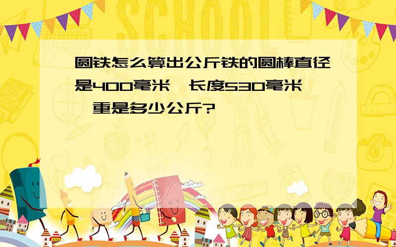 圆铁怎么算出公斤铁的圆棒直径是400毫米,长度530毫米,重是多少公斤?