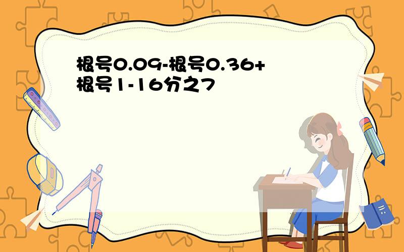 根号0.09-根号0.36+根号1-16分之7