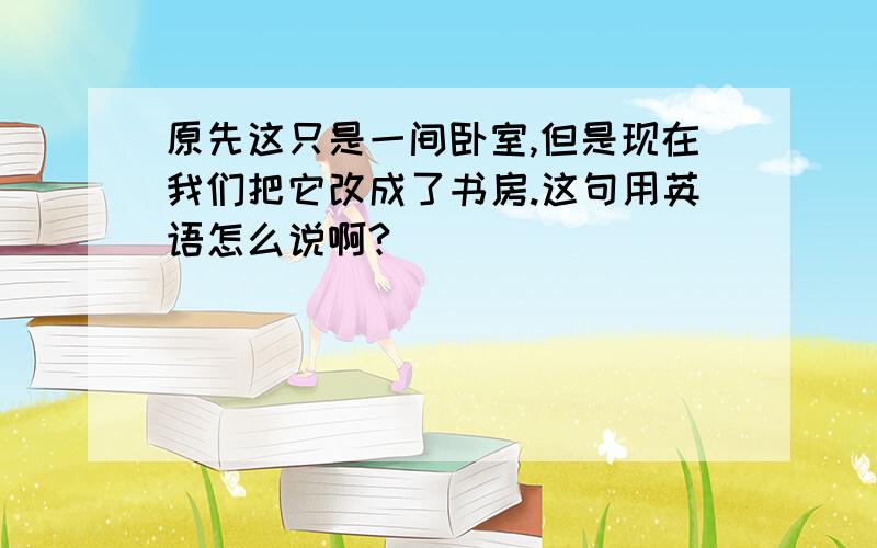 原先这只是一间卧室,但是现在我们把它改成了书房.这句用英语怎么说啊?