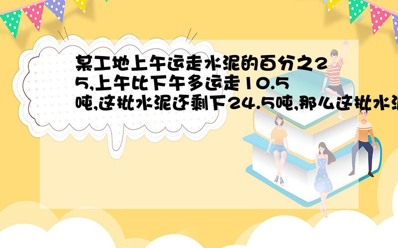 某工地上午运走水泥的百分之25,上午比下午多运走10.5吨,这批水泥还剩下24.5吨,那么这批水泥共有多少吨?