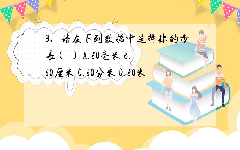 3、请在下列数据中选择你的步长( ) A.50毫米 B.50厘米 C.50分米 D.50米