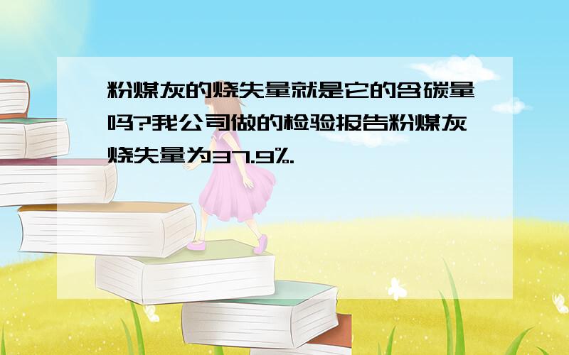 粉煤灰的烧失量就是它的含碳量吗?我公司做的检验报告粉煤灰烧失量为37.9%.