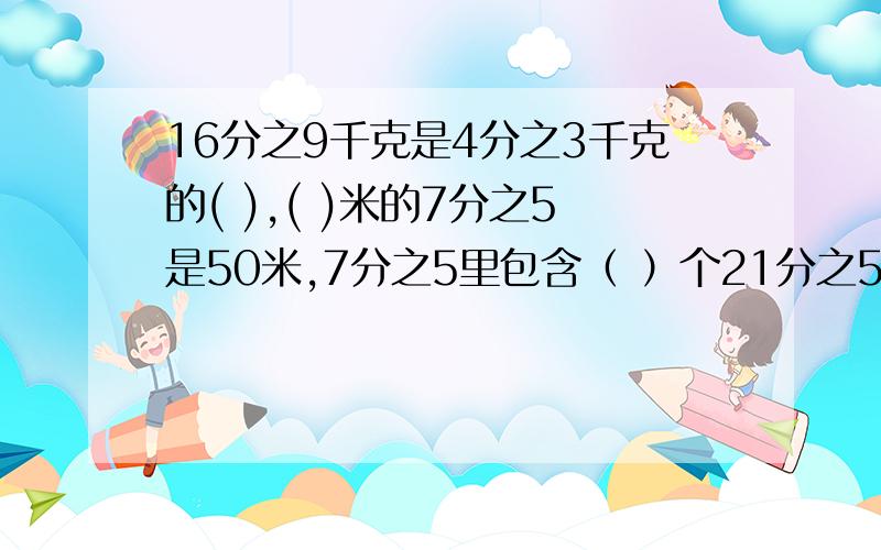 16分之9千克是4分之3千克的( ),( )米的7分之5是50米,7分之5里包含（ ）个21分之5.