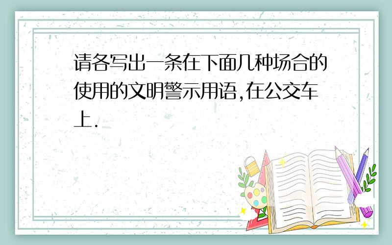 请各写出一条在下面几种场合的使用的文明警示用语,在公交车上.