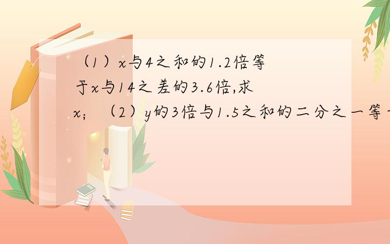 （1）x与4之和的1.2倍等于x与14之差的3.6倍,求x；（2）y的3倍与1.5之和的二分之一等于y与1之差的四分之一,求y；