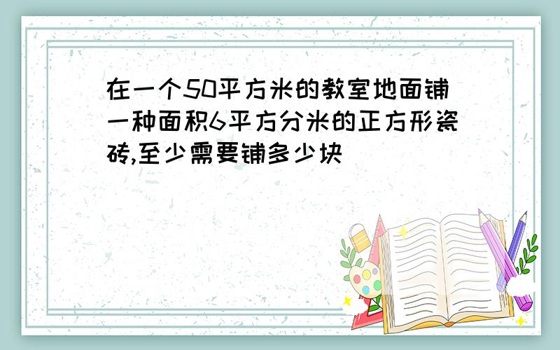 在一个50平方米的教室地面铺一种面积6平方分米的正方形瓷砖,至少需要铺多少块