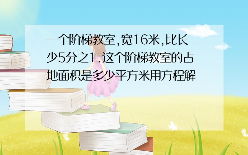 一个阶梯教室,宽16米,比长少5分之1.这个阶梯教室的占地面积是多少平方米用方程解