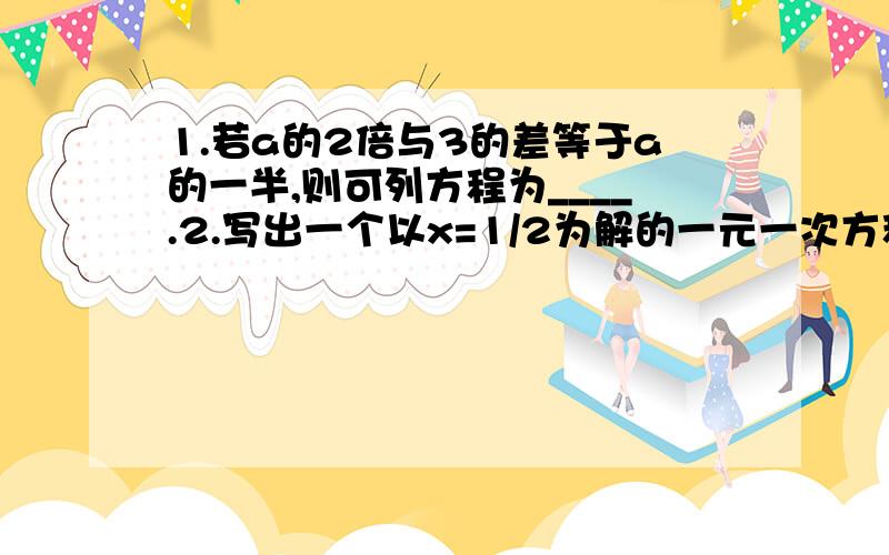 1.若a的2倍与3的差等于a的一半,则可列方程为____.2.写出一个以x=1/2为解的一元一次方程___.3.朵朵幼儿园的阿姨给小朋友分苹果,如果每人3个还差3个,如果每人2个又多2个,请问共有__个小朋友.4.小