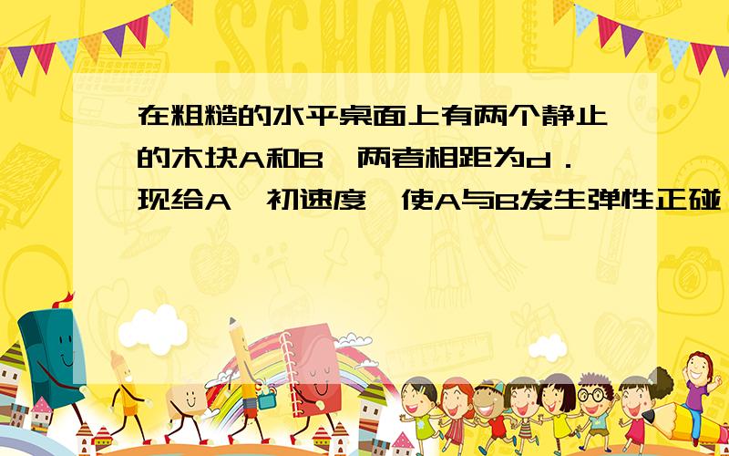 在粗糙的水平桌面上有两个静止的木块A和B,两者相距为d．现给A一初速度,使A与B发生弹性正碰,碰撞时间极短．当两木块都停止运动后,相距仍然为d．已知两木块与桌面之间的动摩擦因数均为μ