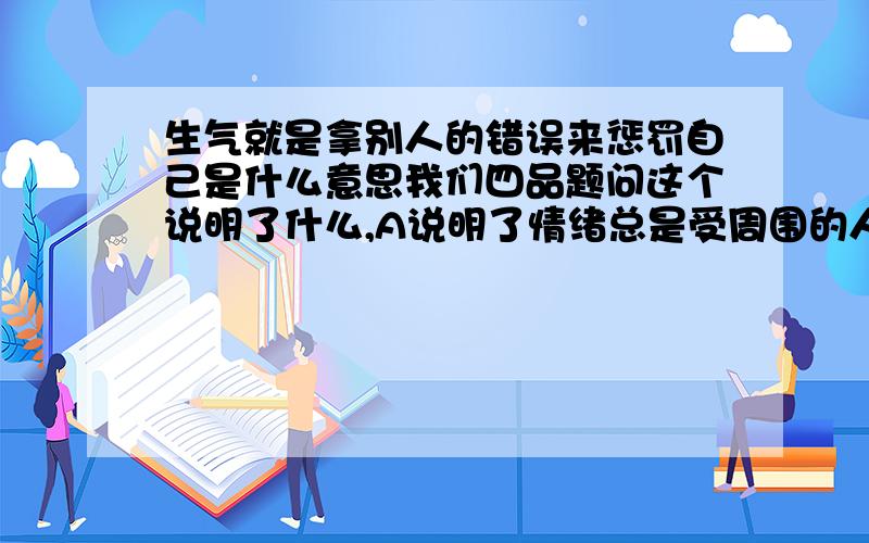 生气就是拿别人的错误来惩罚自己是什么意思我们四品题问这个说明了什么,A说明了情绪总是受周围的人影响的  B说明我们要善于把挖自己的情绪,控制自己的情绪