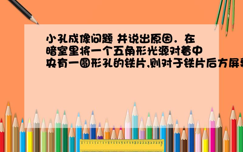 小孔成像问题 并说出原因．在暗室里将一个五角形光源对着中央有一圆形孔的铁片,则对于铁片后方屏幕上得到的光斑的说法正确的是 （ ） A．在屏幕上形成的光斑一定是圆形,它是圆形孔的