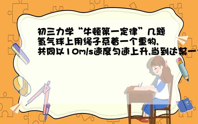 初三力学“牛顿第一定律”几题氢气球上用绳子系着一个重物,共同以10m/s速度匀速上升,当到达某一个高度时,绳子突然断开,这个重物将继续上升一段,然后下落,为什么?（我的疑问：将绳子断