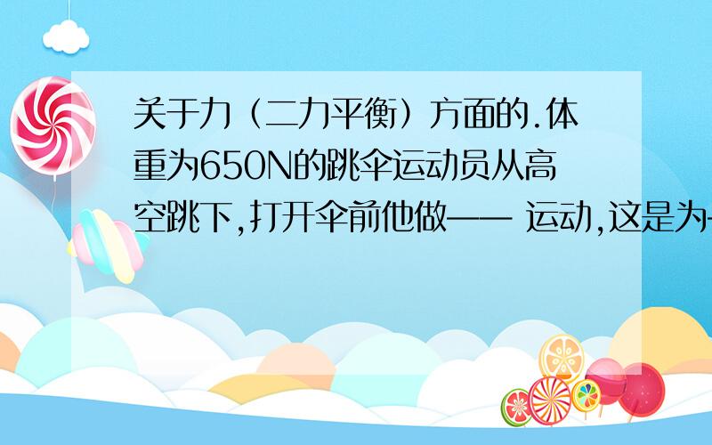 关于力（二力平衡）方面的.体重为650N的跳伞运动员从高空跳下,打开伞前他做—— 运动,这是为——————.打开伞后,运动员做匀速运动,这时他受到的阻力是——N（貌似是650么）一物体重1