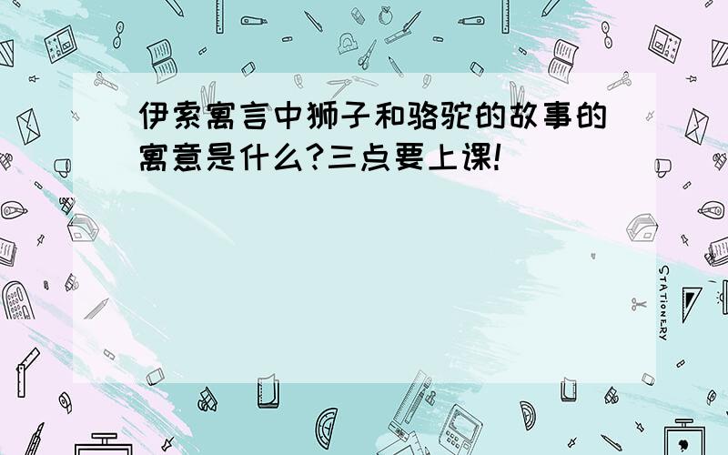 伊索寓言中狮子和骆驼的故事的寓意是什么?三点要上课!