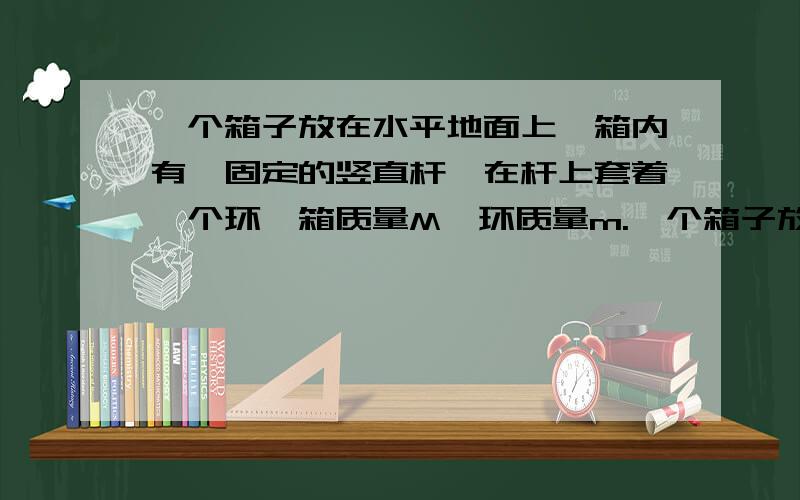 一个箱子放在水平地面上,箱内有一固定的竖直杆,在杆上套着一个环,箱质量M,环质量m.一个箱子放在水平地面上,箱内有一固定的竖直杆,在杆上套着一个环,箱质量M,环质量m,运动时摩擦力恒为F.