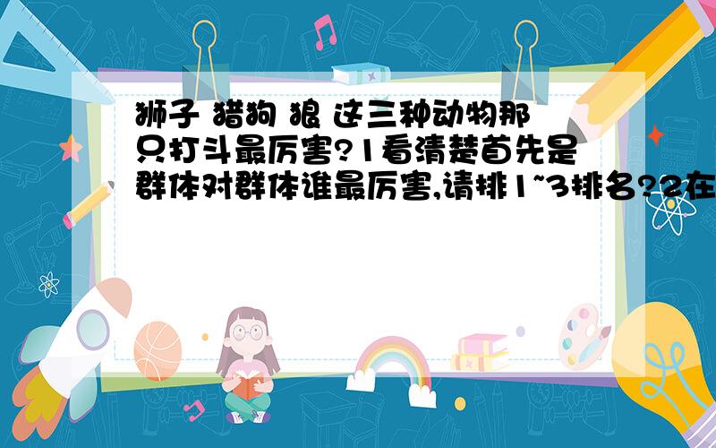 狮子 猎狗 狼 这三种动物那只打斗最厉害?1看清楚首先是群体对群体谁最厉害,请排1~3排名?2在是一对一的单条加个美洲狮谁最厉害请1~4排明?看清楚在回答我的问题,第1和第2的问题不太一样2加