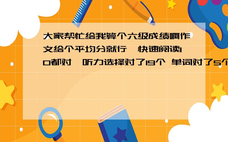 大家帮忙给我算个六级成绩啊作文给个平均分就行,快速阅读10都对,听力选择对了19个 单词对了5个 句子对了1.5个 后面阅读回答问题对了4个 选择阅读对了5个 完形对了12个 句子翻译对了3个