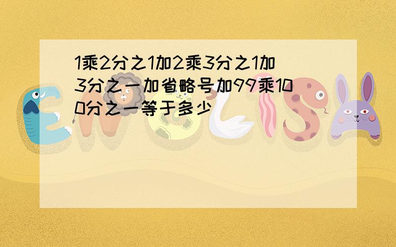 1乘2分之1加2乘3分之1加3分之一加省略号加99乘100分之一等于多少