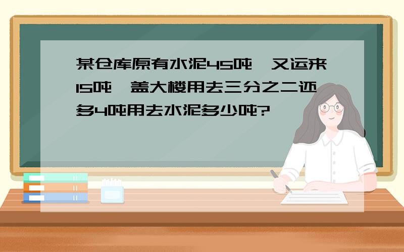 某仓库原有水泥45吨,又运来15吨,盖大楼用去三分之二还多4吨用去水泥多少吨?