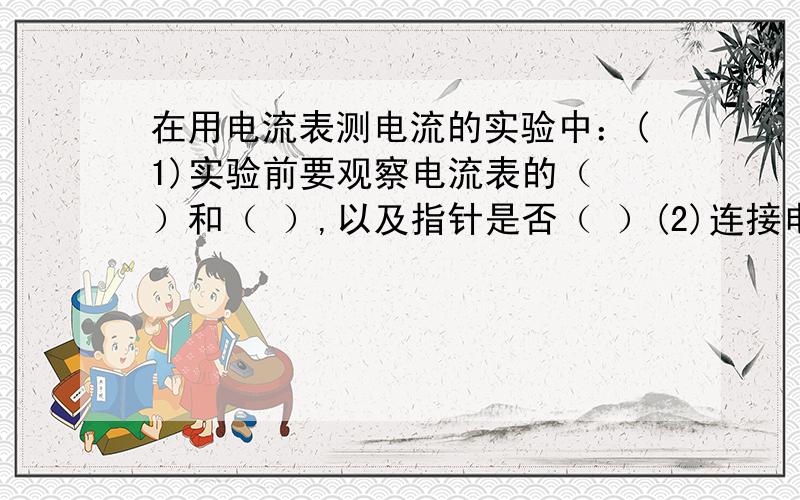 在用电流表测电流的实验中：(1)实验前要观察电流表的（ ）和（ ）,以及指针是否（ ）(2)连接电路时,开关应该是（ ）的,如果闭合开关后电流表的指针偏向零刻线的左边是因为（ ）.