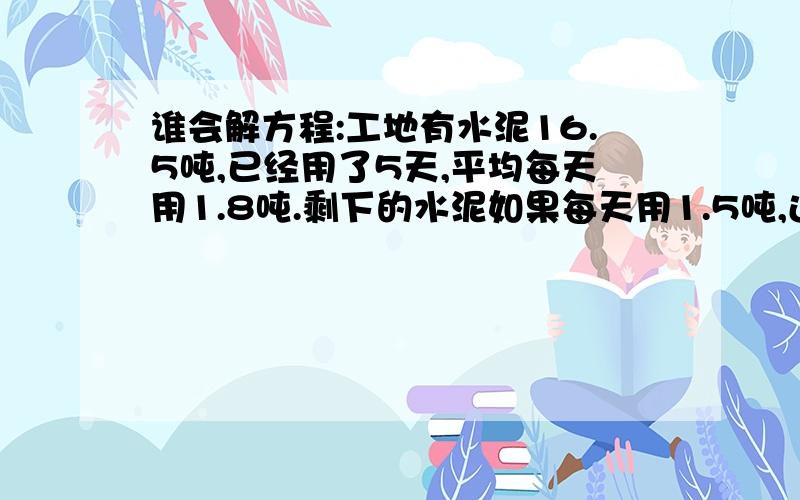 谁会解方程:工地有水泥16.5吨,已经用了5天,平均每天用1.8吨.剩下的水泥如果每天用1.5吨,还可以用多少天?