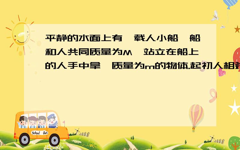 平静的水面上有一载人小船,船和人共同质量为M,站立在船上的人手中拿一质量为m的物体.起初人相对船静止,船、人、物体以共同速度V0前进,当人相对于船以速度u向相反方向将物体抛出时,人