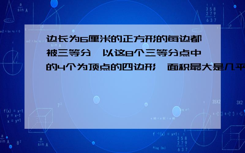 边长为6厘米的正方形的每边都被三等分,以这8个三等分点中的4个为顶点的四边形,面积最大是几平方厘米对的会加高分