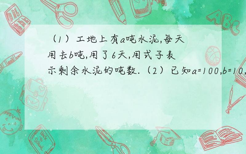 （1）工地上有a吨水泥,每天用去b吨,用了6天,用式子表示剩余水泥的吨数.（2）已知a=100,b=10,利用上面的式子求出剩下水泥的吨数.