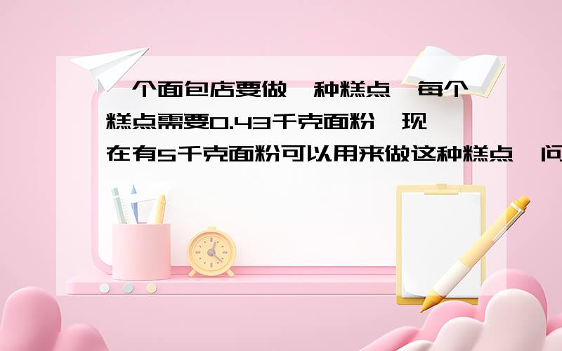 一个面包店要做一种糕点,每个糕点需要0.43千克面粉,现在有5千克面粉可以用来做这种糕点,问最多可以做几个这种糕点?