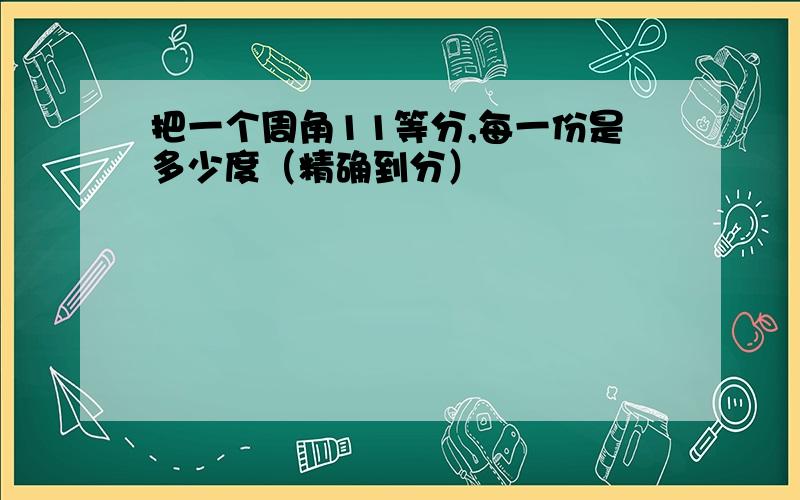 把一个周角11等分,每一份是多少度（精确到分）